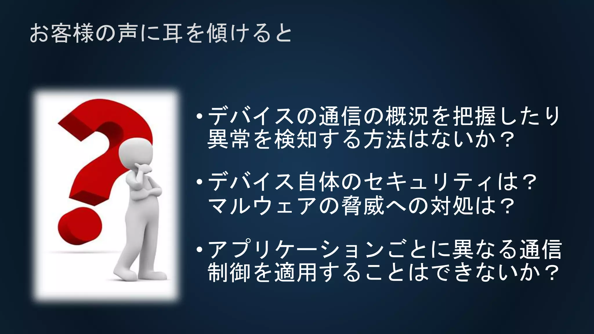 •デバイスの通信の概況を把握したり
異常を検知する方法はないか？
•デバイス自体のセキュリティは？
マルウェアの脅威への対処は？
•アプリケーションごとに異なる通信
制御を適用することはできないか？
お客様の声に耳を傾けると
 