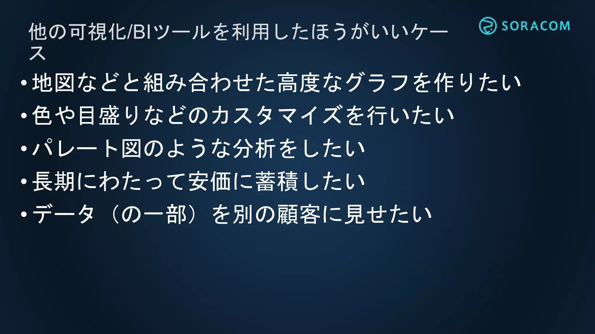 他の可視化/BIツールを利用したほうがいいケー
ス
•地図などと組み合わせた高度なグラフを作りたい
•色や目盛りなどのカスタマイズを行いたい
•パレート図のような分析をしたい
•長期にわたって安価に蓄積したい
•データ（の一部）を別の顧客に見せたい
 