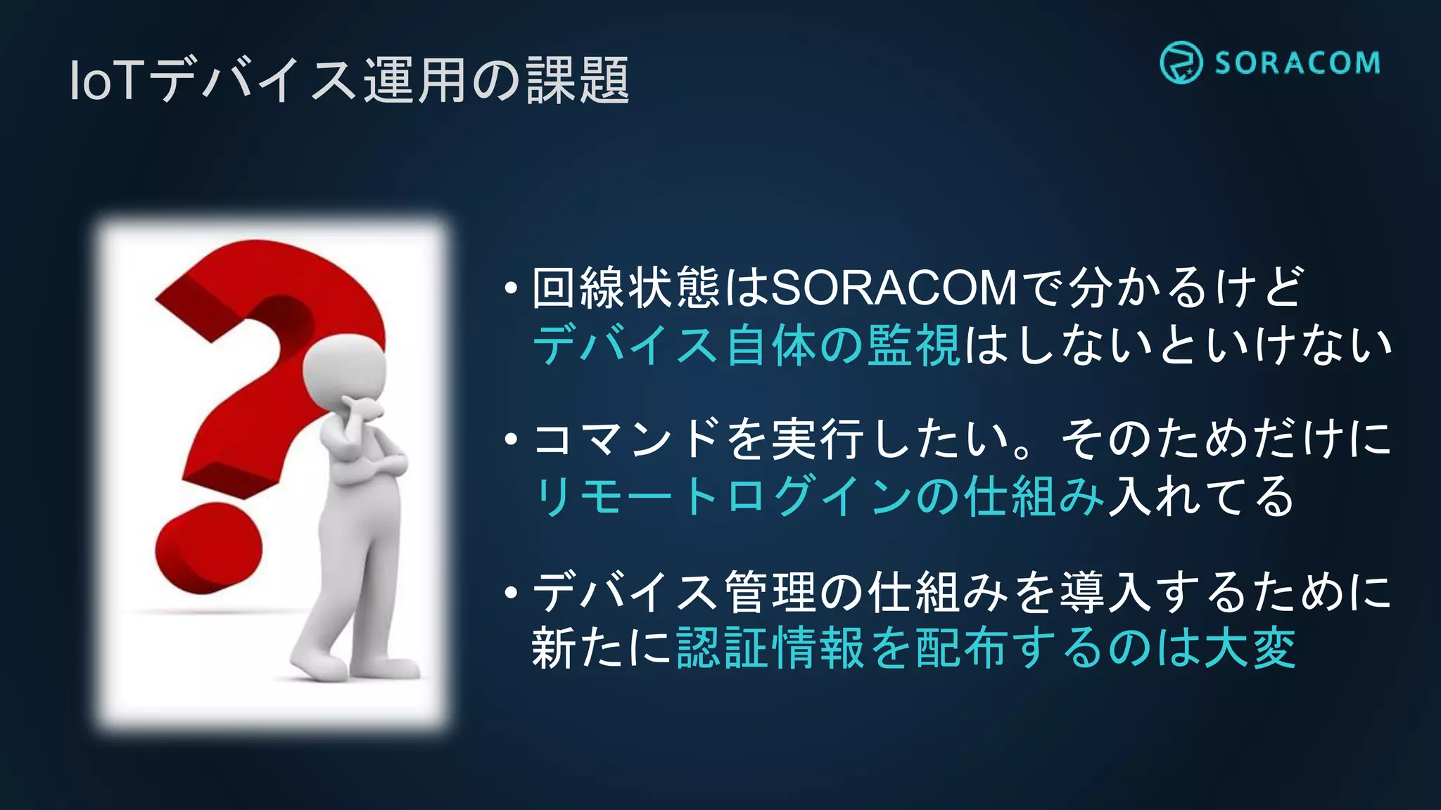 IoTデバイス運用の課題
• 回線状態はSORACOMで分かるけど
デバイス自体の監視はしないといけない
• コマンドを実行したい。そのためだけに
リモートログインの仕組み入れてる
• デバイス管理の仕組みを導入するために
新たに認証情報を配布するのは大変
 