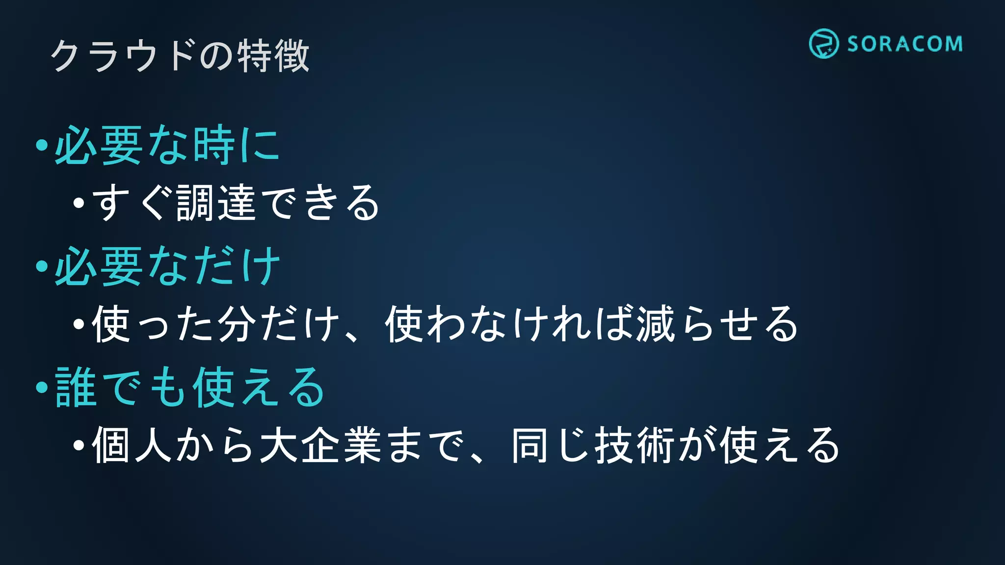 クラウドの特徴
•必要な時に
•すぐ調達できる
•必要なだけ
•使った分だけ、使わなければ減らせる
•誰でも使える
•個人から大企業まで、同じ技術が使える
 