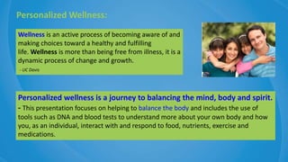 Personalized wellness is a journey to balancing the mind, body and spirit.
- This presentation focuses on helping to balance the body and includes the use of
tools such as DNA and blood tests to understand more about your own body and how
you, as an individual, interact with and respond to food, nutrients, exercise and
medications.
Personalized Wellness:
Wellness is an active process of becoming aware of and
making choices toward a healthy and fulfilling
life. Wellness is more than being free from illness, it is a
dynamic process of change and growth.
- UC Davis
 