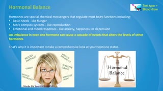 Hormonal Balance
Hormones are special chemical messengers that regulate most body functions including:
• Basic needs - like hunger
• More complex systems - like reproduction
• Emotional and mood responses - like anxiety, happiness, or depression
An imbalance in even one hormone can cause a cascade of events that alters the levels of other
hormones
That’s why it is important to take a comprehensive look at your hormone status.
Test type =
Blood draw
 