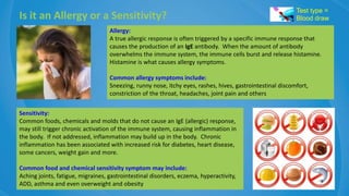 Is it an Allergy or a Sensitivity?
Allergy:
A true allergic response is often triggered by a specific immune response that
causes the production of an IgE antibody. When the amount of antibody
overwhelms the immune system, the immune cells burst and release histamine.
Histamine is what causes allergy symptoms.
Common allergy symptoms include:
Sneezing, runny nose, itchy eyes, rashes, hives, gastrointestinal discomfort,
constriction of the throat, headaches, joint pain and others
Sensitivity:
Common foods, chemicals and molds that do not cause an IgE (allergic) response,
may still trigger chronic activation of the immune system, causing inflammation in
the body. If not addressed, inflammation may build up in the body. Chronic
inflammation has been associated with increased risk for diabetes, heart disease,
some cancers, weight gain and more.
Common food and chemical sensitivity symptom may include:
Aching joints, fatigue, migraines, gastrointestinal disorders, eczema, hyperactivity,
ADD, asthma and even overweight and obesity
Test type =
Blood draw
 