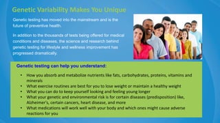 Genetic testing has moved into the mainstream and is the
future of preventive health.
In addition to the thousands of tests being offered for medical
conditions and diseases, the science and research behind
genetic testing for lifestyle and wellness improvement has
progressed dramatically.
Genetic Variability Makes You Unique
Genetic testing can help you understand:
• How you absorb and metabolize nutrients like fats, carbohydrates, proteins, vitamins and
minerals
• What exercise routines are best for you to lose weight or maintain a healthy weight
• What you can do to keep yourself looking and feeling young longer
• What your genetic and environmental risk is for certain diseases (predisposition) like,
Alzheimer's, certain cancers, heart disease, and more
• What medications will work well with your body and which ones might cause adverse
reactions for you
 