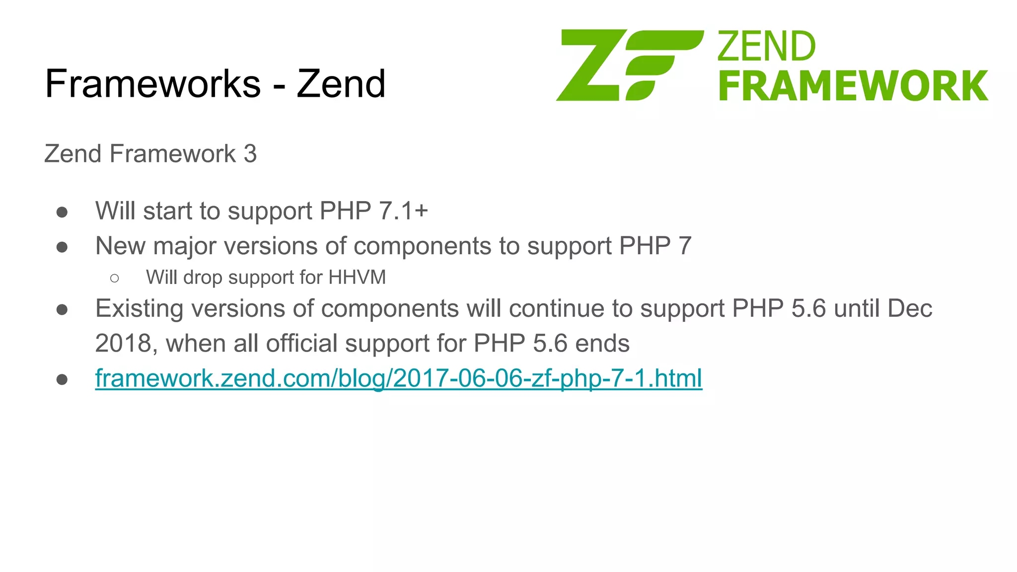 Frameworks - Zend
Zend Framework 3
● Will start to support PHP 7.1+
● New major versions of components to support PHP 7
○ Will drop support for HHVM
● Existing versions of components will continue to support PHP 5.6 until Dec
2018, when all official support for PHP 5.6 ends
● framework.zend.com/blog/2017-06-06-zf-php-7-1.html
 