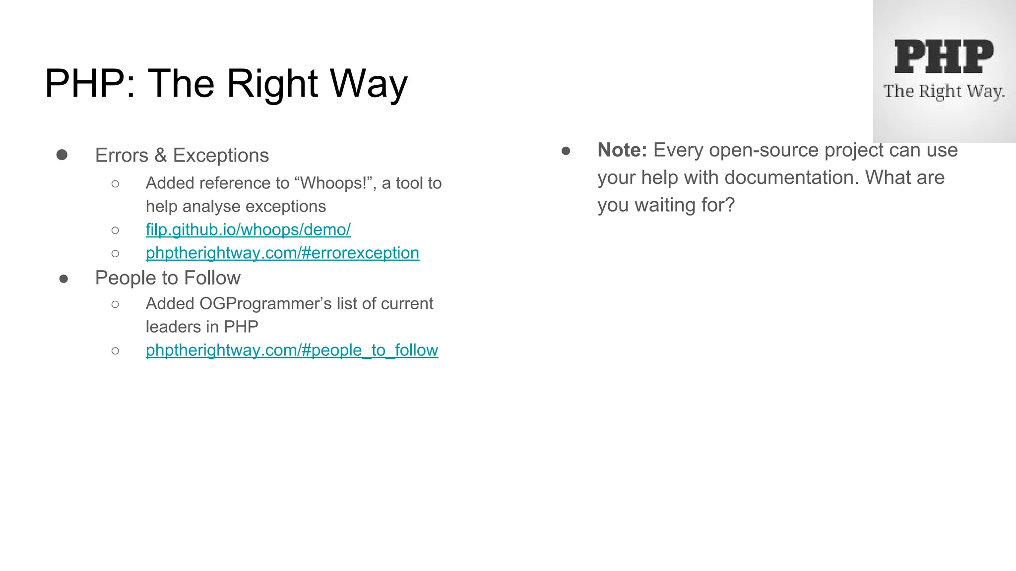 PHP: The Right Way
● Errors & Exceptions
○ Added reference to “Whoops!”, a tool to
help analyse exceptions
○ filp.github.io/whoops/demo/
○ phptherightway.com/#errorexception
● People to Follow
○ Added OGProgrammer’s list of current
leaders in PHP
○ phptherightway.com/#people_to_follow
● Note: Every open-source project can use
your help with documentation. What are
you waiting for?
 