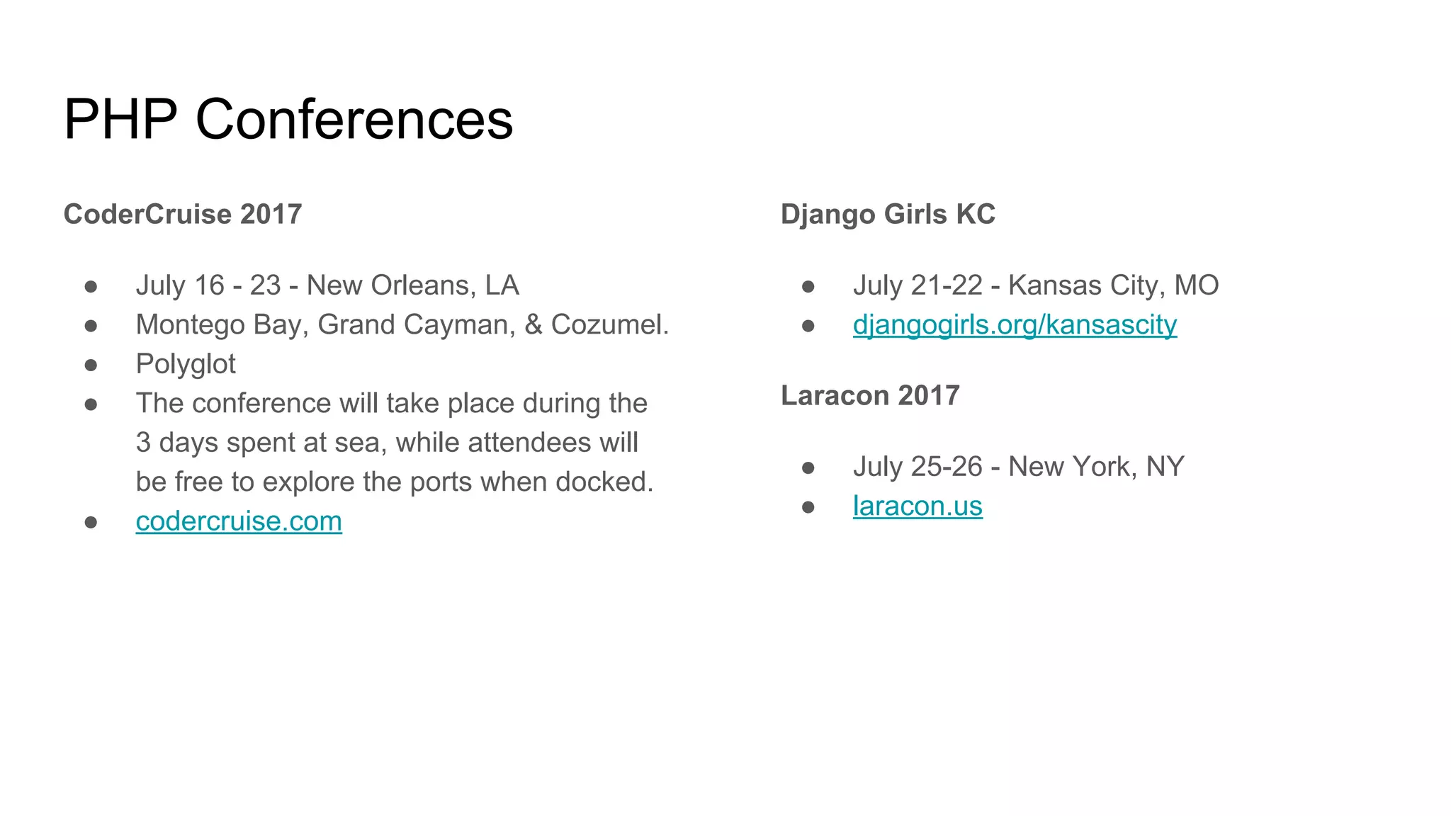 PHP Conferences
CoderCruise 2017
● July 16 - 23 - New Orleans, LA
● Montego Bay, Grand Cayman, & Cozumel.
● Polyglot
● The conference will take place during the
3 days spent at sea, while attendees will
be free to explore the ports when docked.
● codercruise.com
Django Girls KC
● July 21-22 - Kansas City, MO
● djangogirls.org/kansascity
Laracon 2017
● July 25-26 - New York, NY
● laracon.us
 