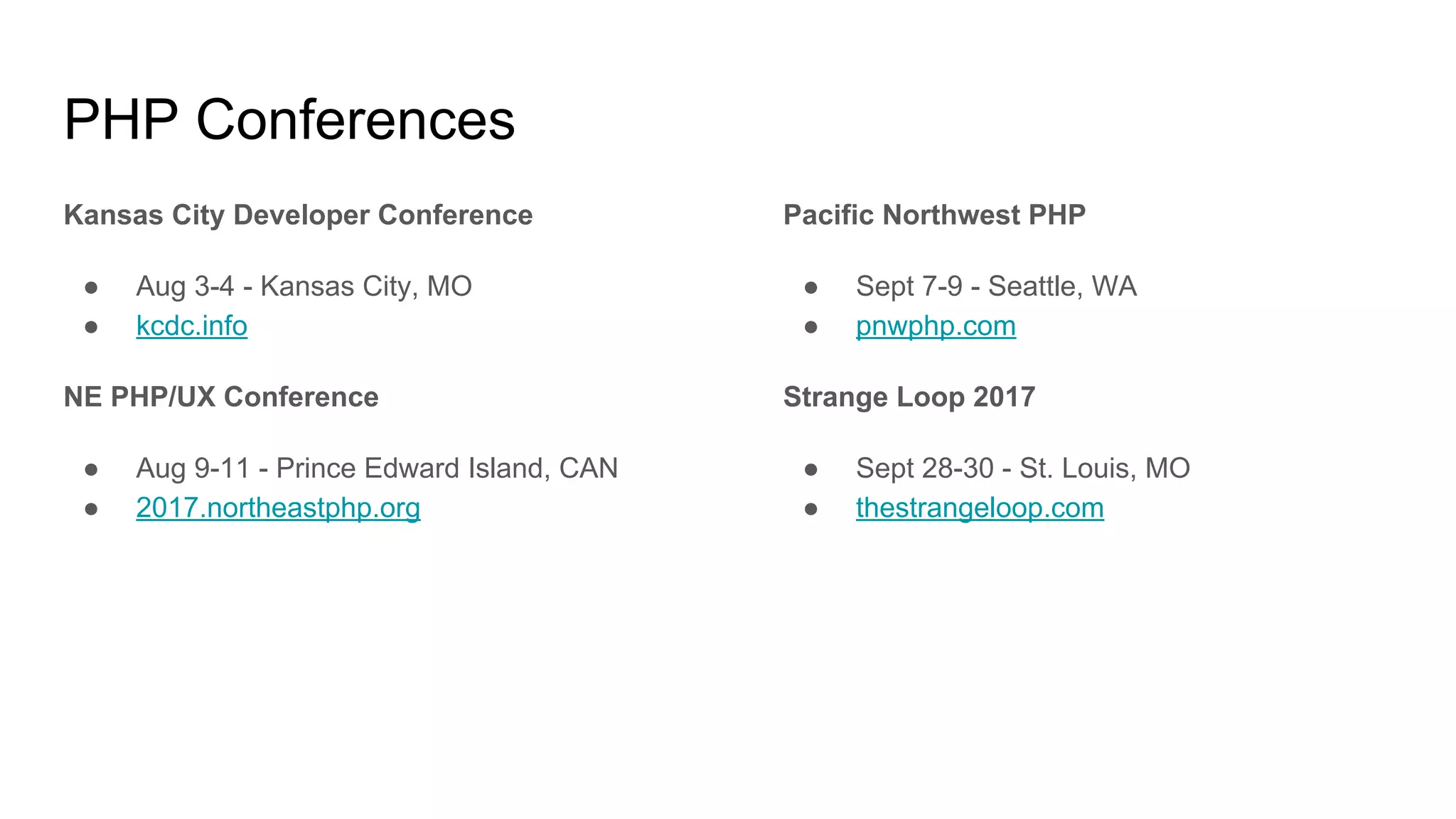 PHP Conferences
Kansas City Developer Conference
● Aug 3-4 - Kansas City, MO
● kcdc.info
NE PHP/UX Conference
● Aug 9-11 - Prince Edward Island, CAN
● 2017.northeastphp.org
Pacific Northwest PHP
● Sept 7-9 - Seattle, WA
● pnwphp.com
Strange Loop 2017
● Sept 28-30 - St. Louis, MO
● thestrangeloop.com
 