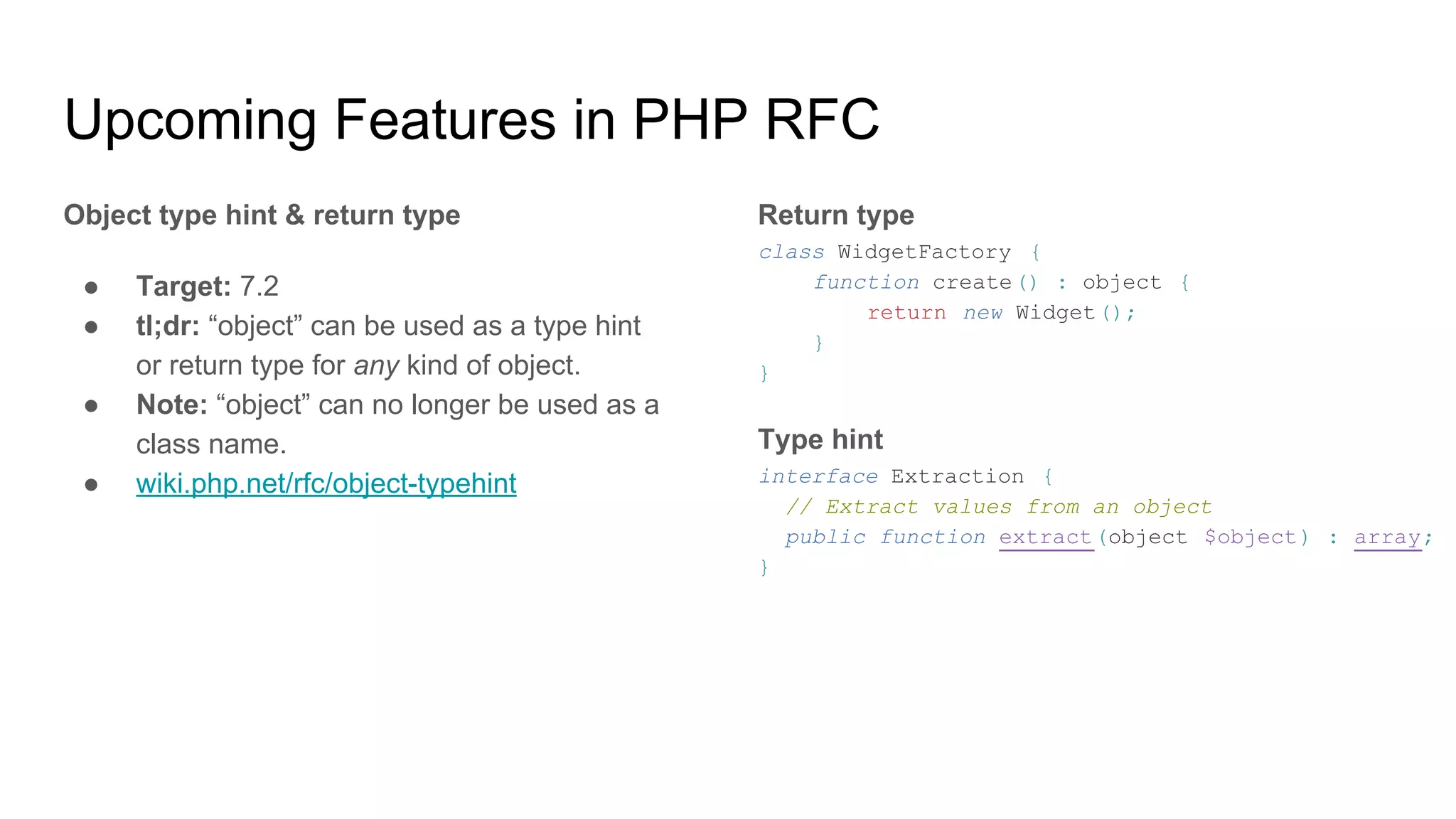 Upcoming Features in PHP RFC
Object type hint & return type
● Target: 7.2
● tl;dr: “object” can be used as a type hint
or return type for any kind of object.
● Note: “object” can no longer be used as a
class name.
● wiki.php.net/rfc/object-typehint
Return type
class WidgetFactory {
function create() : object {
return new Widget();
}
}
Type hint
interface Extraction {
// Extract values from an object
public function extract(object $object) : array;
}
 