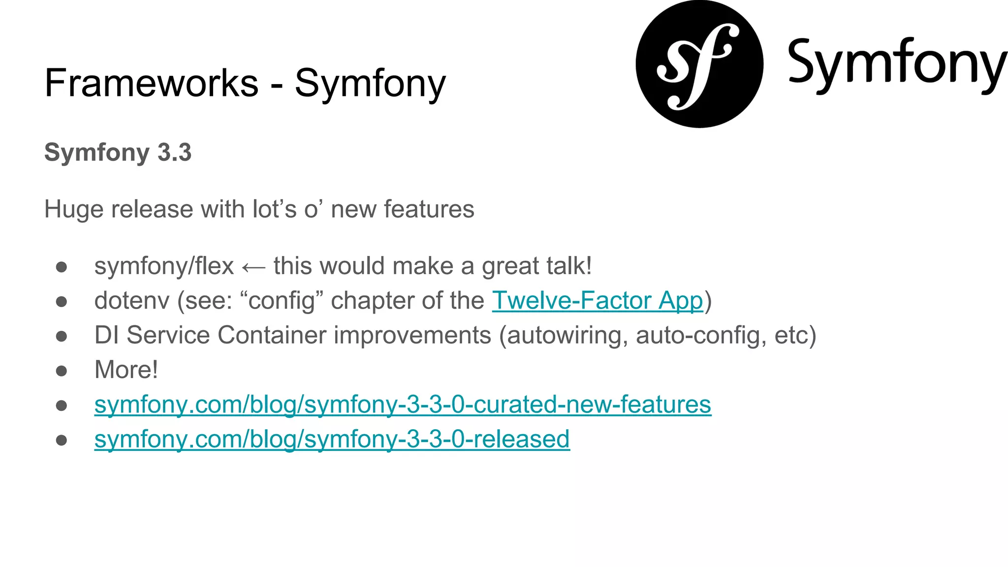 Frameworks - Symfony
Symfony 3.3
Huge release with lot’s o’ new features
● symfony/flex ← this would make a great talk!
● dotenv (see: “config” chapter of the Twelve-Factor App)
● DI Service Container improvements (autowiring, auto-config, etc)
● More!
● symfony.com/blog/symfony-3-3-0-curated-new-features
● symfony.com/blog/symfony-3-3-0-released
 