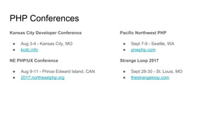 PHP Conferences
Kansas City Developer Conference
● Aug 3-4 - Kansas City, MO
● kcdc.info
NE PHP/UX Conference
● Aug 9-11 - Prince Edward Island, CAN
● 2017.northeastphp.org
Pacific Northwest PHP
● Sept 7-9 - Seattle, WA
● pnwphp.com
Strange Loop 2017
● Sept 28-30 - St. Louis, MO
● thestrangeloop.com
 