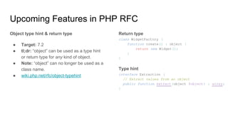 Upcoming Features in PHP RFC
Object type hint & return type
● Target: 7.2
● tl;dr: “object” can be used as a type hint
or return type for any kind of object.
● Note: “object” can no longer be used as a
class name.
● wiki.php.net/rfc/object-typehint
Return type
class WidgetFactory {
function create() : object {
return new Widget();
}
}
Type hint
interface Extraction {
// Extract values from an object
public function extract(object $object) : array;
}
 