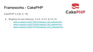 Frameworks - CakePHP
CakePHP 3.4.[8, 9, 10]
● Bugfixes & new features: 3.4.8, 3.4.9, & 3.4.10
○ bakery.cakephp.org/2017/06/19/cakephp_348_released.html
○ bakery.cakephp.org/2017/06/25/cakephp_349_released.html
○ bakery.cakephp.org/2017/07/09/cakephp_3410_released.html
 