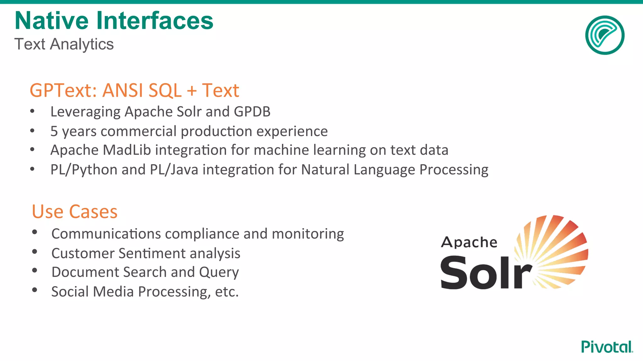 GPText:	ANSI	SQL	+	Text	
•  Leveraging	Apache	Solr	and	GPDB	
•  5	years	commercial	producCon	experience	
•  Apache	MadLib	integraCon	for	machine	learning	on	text	data	
•  PL/Python	and	PL/Java	integraCon	for	Natural	Language	Processing	
	
Use	Cases	
•  CommunicaCons	compliance	and	monitoring	
•  Customer	SenCment	analysis	
•  Document	Search	and	Query	
•  Social	Media	Processing,	etc.	
	
Native Interfaces
Text Analytics
 