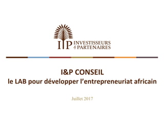 I&P CONSEIL
le LAB pour développer l’entrepreneuriat africain
Juillet 2017
 