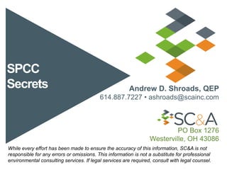 SPCC
Secrets Andrew D. Shroads, QEP
614.887.7227 • ashroads@scainc.com
PO Box 1276
Westerville, OH 43086
While every effort has been made to ensure the accuracy of this information, SC&A is not
responsible for any errors or omissions. This information is not a substitute for professional
environmental consulting services. If legal services are required, consult with legal counsel.
 