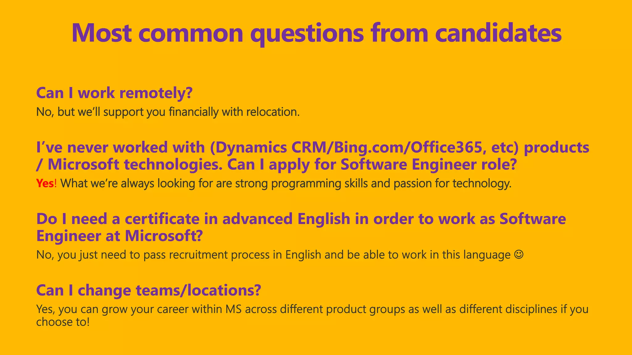 Most common questions from candidates
Can I work remotely?
No, but we’ll support you financially with relocation.
I’ve never worked with (Dynamics CRM/Bing.com/Office365, etc) products
/ Microsoft technologies. Can I apply for Software Engineer role?
Yes! What we’re always looking for are strong programming skills and passion for technology.
Do I need a certificate in advanced English in order to work as Software
Engineer at Microsoft?
Can I change teams/locations?
 