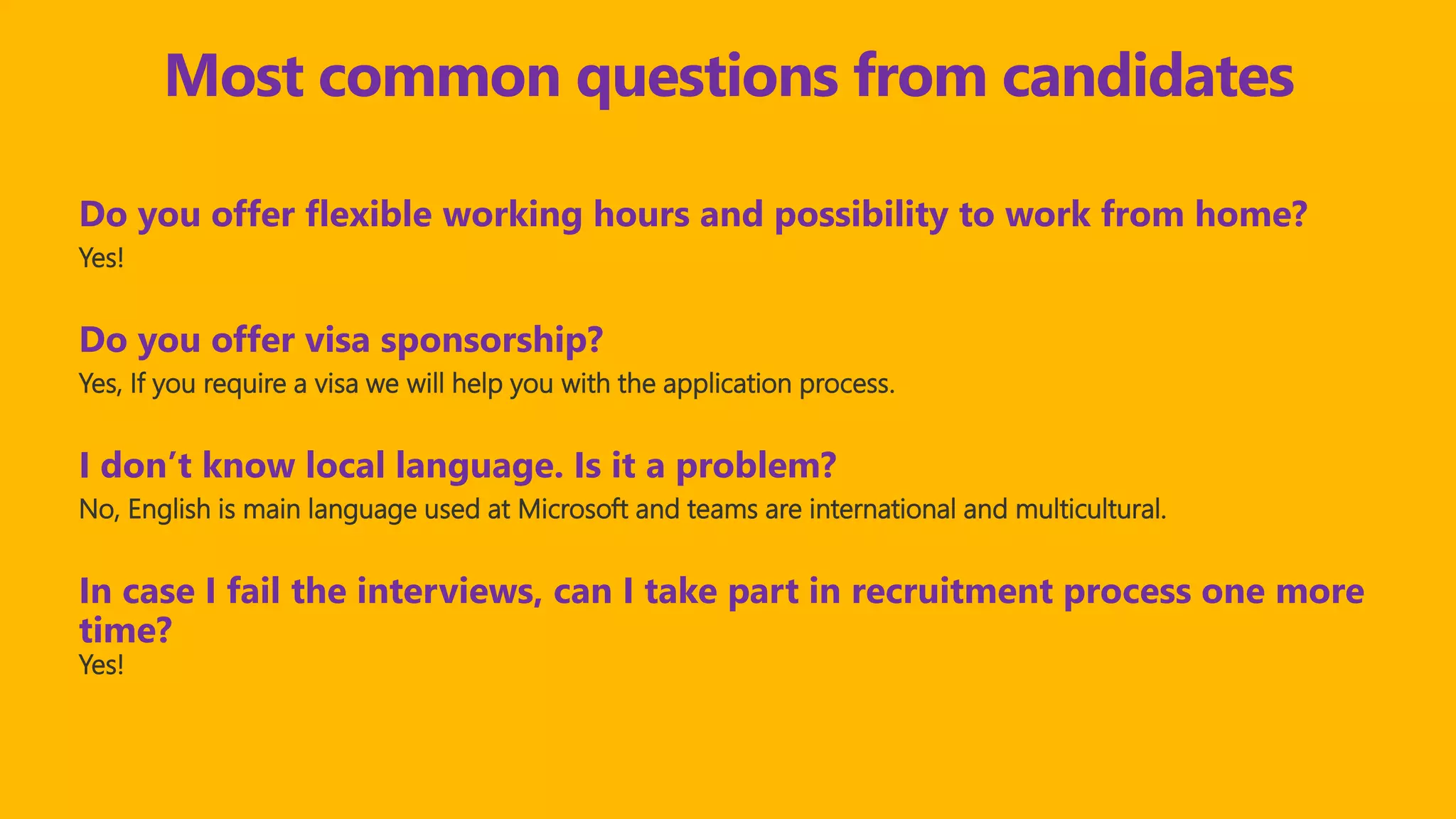 Do you offer flexible working hours and possibility to work from home?
Yes!
Do you offer visa sponsorship?
Yes, If you require a visa we will help you with the application process.
I don’t know local language. Is it a problem?
No, English is main language used at Microsoft and teams are international and multicultural.
In case I fail the interviews, can I take part in recruitment process one more
time?
Yes!
Most common questions from candidates
 