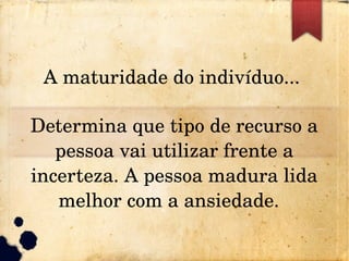 A maturidade do indivíduo... 
Determina que tipo de recurso a 
pessoa vai utilizar frente a 
incerteza. A pessoa madura lida 
melhor com a ansiedade.  
 
