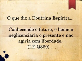O que diz a Doutrina Espírita... 
Conhecendo o futuro, o homem 
neglicenciaria o presente e não 
agiria com liberdade. 
(LE Q869) .  
 