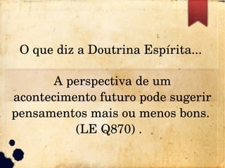 O que diz a Doutrina Espírita... 
A perspectiva de um 
acontecimento futuro pode sugerir 
pensamentos mais ou menos bons. 
(LE Q870) .  
 