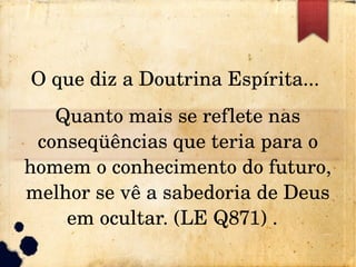 O que diz a Doutrina Espírita... 
Quanto mais se reflete nas 
conseqüências que teria para o
homem o conhecimento do futuro, 
melhor se vê a sabedoria de Deus 
em ocultar. (LE Q871) .  
 