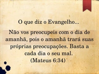 O que diz o Evangelho... 
Não vos preocupeis com o dia de 
amanhã, pois o amanhã trará suas 
próprias preocupações. Basta a 
cada dia o seu mal. 
(Mateus 6:34)  
 