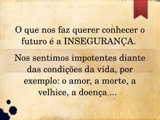 O que nos faz querer conhecer o 
futuro é a INSEGURANÇA. 
Nos sentimos impotentes diante 
das condições da vida, por 
exemplo: o amor, a morte, a 
velhice, a doença ...  
 