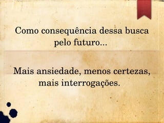 Como consequência dessa busca 
pelo futuro... 
Mais ansiedade, menos certezas, 
mais interrogações.  
 