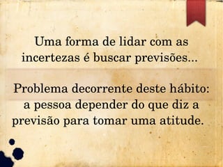Uma forma de lidar com as 
incertezas é buscar previsões... 
Problema decorrente deste hábito: 
a pessoa depender do que diz a 
previsão para tomar uma atitude.  
 