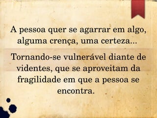 A pessoa quer se agarrar em algo, 
alguma crença, uma certeza... 
Tornando­se vulnerável diante de 
videntes, que se aproveitam da 
fragilidade em que a pessoa se 
encontra.  
 