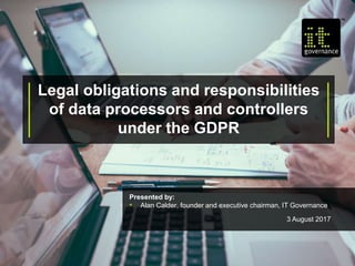 Legal obligations and responsibilities
of data processors and controllers
under the GDPR
Presented by:
• Alan Calder, founder and executive chairman, IT Governance
3 August 2017
 