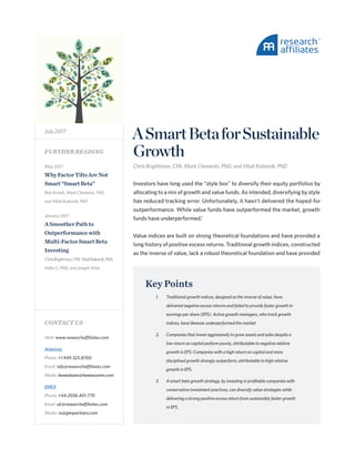 ASmartBetaforSustainable
Growth
Chris Brightman, CFA, Mark Clements, PhD, and Vitali Kalesnik, PhD
Investors have long used the “style box” to diversify their equity portfolios by
allocating to a mix of growth and value funds. As intended, diversifying by style
has reduced tracking error. Unfortunately, it hasn’t delivered the hoped-for
outperformance. While value funds have outperformed the market, growth
funds have underperformed.1
Value indices are built on strong theoretical foundations and have provided a
long history of positive excess returns. Traditional growth indices, constructed
as the inverse of value, lack a robust theoretical foundation and have provided
July 2017
May 2017
WhyFactorTiltsAreNot
Smart“SmartBeta”
Rob Arnott, Mark Clements, PhD,
and Vitali Kalesnik, PhD
January 2017
ASmootherPathto
Outperformancewith
Multi-FactorSmartBeta
Investing
ChrisBrightman,CFA,VitaliKalesnik,PhD,
Feifei Li, PhD, and Joseph Shim
Key Points
1.	 Traditional growth indices, designed as the inverse of value, have
delivered negative excess returns and failed to provide faster growth in
earnings per share (EPS). Active growth managers, who track growth
indices, have likewise underperformed the market.
2.	 Companies that invest aggressively to grow assets and sales despite a
low return on capital perform poorly, attributable to negative relative
growth in EPS. Companies with a high return on capital and more
disciplined growth strongly outperform, attributable to high relative
growth in EPS.
3.	 A smart beta growth strategy, by investing in profitable companies with
conservative investment practices, can diversify value strategies while
delivering a strong positive excess return from sustainably faster growth
in EPS.
FURTHER READING
CONTACT US
Web: www.researchaffiliates.com
Americas
Phone: +1.949.325.8700
Email: info@researchaffiliates.com
Media: hewesteam@hewescomm.com
EMEA
Phone: +44.2036.401.770
Email: uk@researchaffiliates.com
Media: ra@jpespartners.com
 