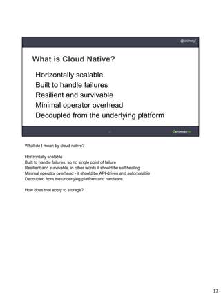 12
What is Cloud Native?
@oicheryl
Horizontally scalable
Built to handle failures
Resilient and survivable
Minimal operator overhead
Decoupled from the underlying platform
What do I mean by cloud native?
Horizontally scalable
Built to handle failures, so no single point of failure
Resilient and survivable, in other words it should be self healing
Minimal operator overhead - it should be API-driven and automatable
Decoupled from the underlying platform and hardware.
How does that apply to storage?
 