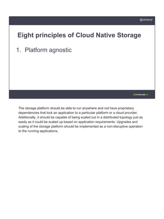 1. Platform agnostic
Eight principles of Cloud Native Storage
@oicheryl
The storage platform should be able to run anywhere and not have proprietary
dependencies that lock an application to a particular platform or a cloud provider.
Additionally, it should be capable of being scaled out in a distributed topology just as
easily as it could be scaled up based on application requirements. Upgrades and
scaling of the storage platform should be implemented as a non-disruptive operation
to the running applications.
 