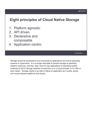 1. Platform agnostic
2. API driven
3. Declarative and
composable
4. Application centric
Eight principles of Cloud Native Storage
@oicheryl
Storage should be presented to and consumed by applications and not by operating
systems or hypervisors. It is no longer desirable to present storage to operating
systems instances, and then, later, have to map applications to operating system
instances to link to storage (whether on-premises or in a cloud provider, or on VMs or
bare metal) . Storage needs to be able to follow an application as it scales, grows,
and moves between platforms and clouds.
 