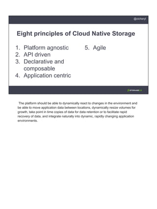 1. Platform agnostic
2. API driven
3. Declarative and
composable
4. Application centric
Eight principles of Cloud Native Storage
5. Agile
@oicheryl
The platform should be able to dynamically react to changes in the environment and
be able to move application data between locations, dynamically resize volumes for
growth, take point in time copies of data for data retention or to facilitate rapid
recovery of data, and integrate naturally into dynamic, rapidly changing application
environments.
 