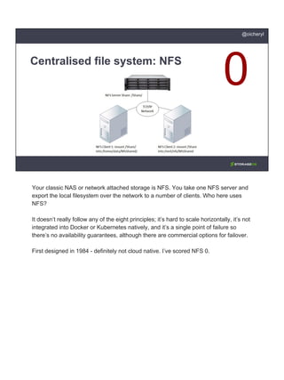 Centralised file system: NFS
@oicheryl
Your classic NAS or network attached storage is NFS. You take one NFS server and
export the local filesystem over the network to a number of clients. Who here uses
NFS?
It doesn’t really follow any of the eight principles; it’s hard to scale horizontally, it’s not
integrated into Docker or Kubernetes natively, and it’s a single point of failure so
there’s no availability guarantees, although there are commercial options for failover.
First designed in 1984 - definitely not cloud native. I’ve scored NFS 0.
 