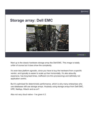 Storage array: Dell EMC
@oicheryl
Next up is the classic hardware storage array like Dell EMC. This image is totally
unfair of course but it does show the complexity.
It’s even less platform agnostic, since you have to buy the hardware from a specific
vendor, and typically is easier to scale up than horizontally. It’s also absurdly
expensive, has long lead times, inefficient (no thin provisioning) and definitely not
application centric.
But it’s optimised for deterministic performance, which is why many enterprises who
use databases still use storage arrays. Anybody using storage arrays from Dell EMC,
HPE, NetApp, Hitachi and so on?
Also not very cloud native - I’ve given it 2.
 