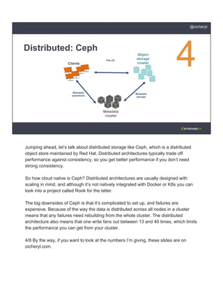 Distributed: Ceph
@oicheryl
Jumping ahead, let’s talk about distributed storage like Ceph, which is a distributed
object store maintained by Red Hat. Distributed architectures typically trade off
performance against consistency, so you get better performance if you don’t need
strong consistency.
So how cloud native is Ceph? Distributed architectures are usually designed with
scaling in mind, and although it’s not natively integrated with Docker or K8s you can
look into a project called Rook for the latter.
The big downsides of Ceph is that it’s complicated to set up, and failures are
expensive. Because of the way the data is distributed across all nodes in a cluster
means that any failures need rebuilding from the whole cluster. The distributed
architecture also means that one write fans out between 13 and 40 times, which limits
the performance you can get from your cluster.
4/8 By the way, if you want to look at the numbers I’m giving, these slides are on
oicheryl.com.
 