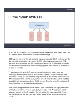 Public cloud: AWS EBS
@oicheryl
Now if you’re a hipster and you want to join all the cool kids on public cloud, then EBS
is a popular option, which stands for Elastic block storage.
EBS is pretty nice, everything is scalable, highly consistent and high performance. On
the downside, you have a maximum of 40 EBS volumes you can mount per EC2
instance, which limits how many containers you can run per EC2 instance, and when
you move containers between hosts, mounting physical block devices to nodes takes
at least 45 seconds.
I’ll also mention S3 which is Amazon’s eventual consistency object store and
seemingly powers half the internet. Lots of users choose a single Availability Zone
because it’s cheap, but because only S3 guarantees 99.9% monthly uptime, which is
43 minutes downtime a month, outages take out half the internet too, which might be
a good thing if you’re as addicted to Reddit as I am. Great for better for backups and
non-critical data, not so great for business data.
How are we doing on the cloud native front? Well, it’s scalable and highly consistent
and high performance, which is great. But you’re locked into Amazon as a cloud
provider, which is obviously how they like it, it gets pretty expensive which I’m sure
some of you know, and there’s privacy issues about moving sensitive data to the
cloud.
 