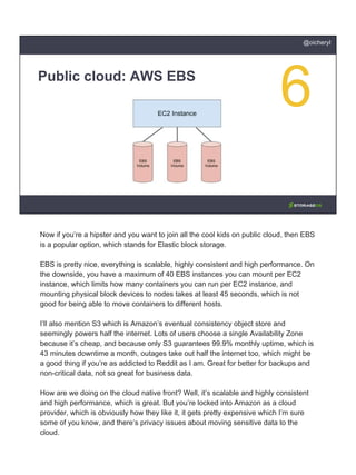 Public cloud: AWS EBS
@oicheryl
Now if you’re a hipster and you want to join all the cool kids on public cloud, then EBS
is a popular option, which stands for Elastic block storage.
EBS is pretty nice, everything is scalable, highly consistent and high performance. On
the downside, you have a maximum of 40 EBS instances you can mount per EC2
instance, which limits how many containers you can run per EC2 instance, and
mounting physical block devices to nodes takes at least 45 seconds, which is not
good for being able to move containers to different hosts.
I’ll also mention S3 which is Amazon’s eventual consistency object store and
seemingly powers half the internet. Lots of users choose a single Availability Zone
because it’s cheap, and because only S3 guarantees 99.9% monthly uptime, which is
43 minutes downtime a month, outages take out half the internet too, which might be
a good thing if you’re as addicted to Reddit as I am. Great for better for backups and
non-critical data, not so great for business data.
How are we doing on the cloud native front? Well, it’s scalable and highly consistent
and high performance, which is great. But you’re locked into Amazon as a cloud
provider, which is obviously how they like it, it gets pretty expensive which I’m sure
some of you know, and there’s privacy issues about moving sensitive data to the
cloud.
 
