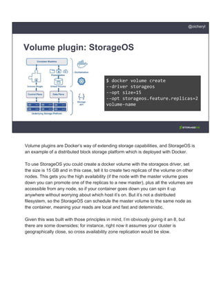 Volume plugin: StorageOS
@oicheryl
Volume plugins are Docker’s way of extending storage capabilities, and StorageOS is
an example of a distributed block storage platform which is deployed with Docker.
To use StorageOS you could create a docker volume with the storageos driver, set
the size is 15 GB and in this case, tell it to create two replicas of the volume on other
nodes. This gets you the high availability (if the node with the master volume goes
down you can promote one of the replicas to a new master), plus all the volumes are
accessible from any node, so if your container goes down you can spin it up
anywhere without worrying about which host it’s on. But it’s not a distributed
filesystem, so the StorageOS can schedule the master volume to the same node as
the container, meaning your reads are local and fast and deteministic.
Given this was built with those principles in mind, I’m obviously giving it an 8, but
there are some downsides; for instance, right now it assumes your cluster is
geographically close, so cross availability zone replication would be slow.
 