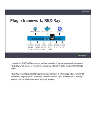 Plugin framework: REX-Ray
@oicheryl
I mentioned Dell EMC before as a hardware vendor, they are also the developers of
REX-Ray which I want to mention because superficially it looks like another storage
plugin.
REX-Ray doesn’t provide storage itself; it’s a framework which supports a number of
different storage systems. Not really a cloud native - it’s just a connector to existing
storage options. So I’m not going to give it a score.
 