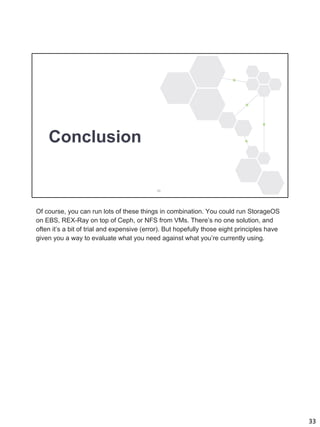33
Conclusion
Of course, you can run lots of these things in combination. You could run StorageOS
on EBS, REX-Ray on top of Ceph, or NFS from VMs. There’s no one solution, and
often it’s a bit of trial and expensive (error). But hopefully those eight principles have
given you a way to evaluate what you need against what you’re currently using.
 