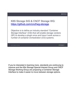 If you’re interested in learning more, standards are continuing to
improve and the K8s Storage Special Interest Group and CNCF
Storage Working Group are proposing a Container Storage
Interface to make it easier to move between storage options.
K8S Storage SIG & CNCF Storage WG:
https://github.com/cncf/wg-storage
Objective is to define an industry standard “Container
Storage Interface” (CSI) that will enable storage vendors
(SP) to develop a plugin once and have it work across a
number of container orchestration (CO) systems.
© 2013-2017 StorageOS Ltd. All rights reserved. 34
@oicheryl
 