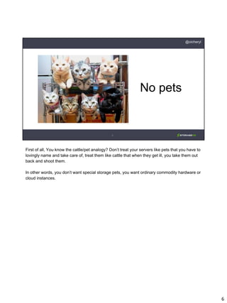 6
@oicheryl
No pets
First of all, You know the cattle/pet analogy? Don’t treat your servers like pets that you have to
lovingly name and take care of, treat them like cattle that when they get ill, you take them out
back and shoot them.
In other words, you don’t want special storage pets, you want ordinary commodity hardware or
cloud instances.
 