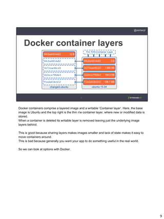 9
Docker container layers
@oicheryl
Docker containers comprise a layered image and a writable ‘Container layer’. Here, the base
image is Ubuntu and the top right is the thin r/w container layer, where new or modified data is
stored.
When a container is deleted its writable layer is removed leaving just the underlying image
layers behind.
This is good because sharing layers makes images smaller and lack of state makes it easy to
move containers around.
This is bad because generally you want your app to do something useful in the real world.
So we can look at options with Docker.
 