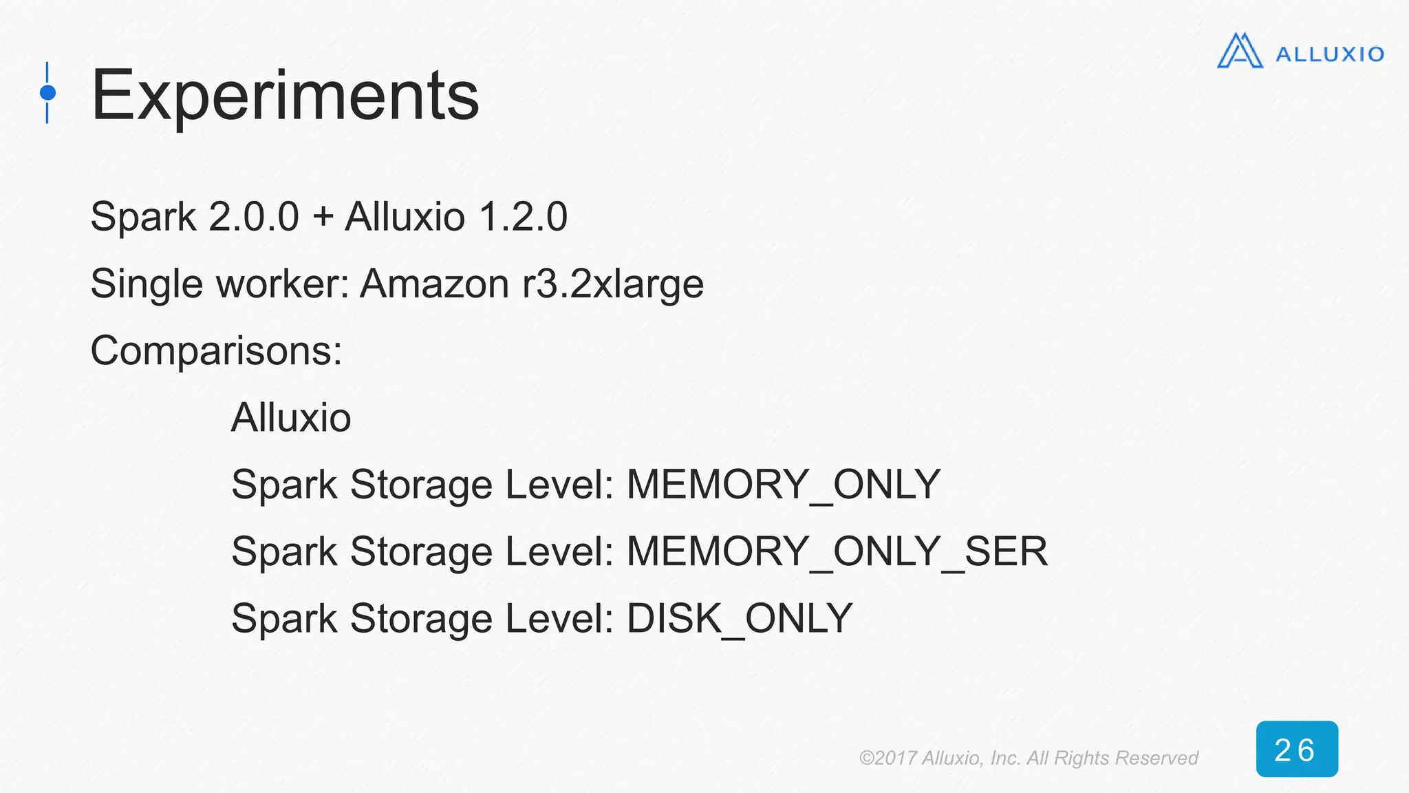Experiments
Spark 2.0.0 + Alluxio 1.2.0
Single worker: Amazon r3.2xlarge
Comparisons:
Alluxio
Spark Storage Level: MEMORY_ONLY
Spark Storage Level: MEMORY_ONLY_SER
Spark Storage Level: DISK_ONLY
©2017 Alluxio, Inc. All Rights Reserved 2 6
 