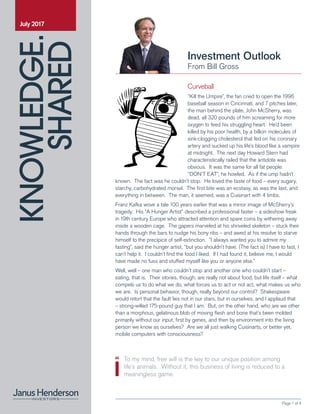 KNOWLEDGE.
SHARED
Page 1 of 4
Investment Outlook
From Bill Gross
July 2017
To my mind, free will is the key to our unique position among
life’s animals. Without it, this business of living is reduced to a
meaningless game.
Curveball
“Kill the Umpire”, the fan cried to open the 1996
baseball season in Cincinnati, and 7 pitches later,
the man behind the plate, John McSherry, was
dead, all 320 pounds of him screaming for more
oxygen to feed his struggling heart. He’d been
killed by his poor health, by a billion molecules of
sink-clogging cholesterol that fed on his coronary
artery and sucked up his life’s blood like a vampire
at midnight. The next day Howard Stern had
characteristically railed that the antidote was
obvious. It was the same for all fat people:
“DON’T EAT”, he howled. As if the ump hadn’t
known. The fact was he couldn’t stop. He loved the taste of food – every sugary,
starchy, carbohydrated morsel. The first bite was an ecstasy, as was the last, and
everything in between. The man, it seemed, was a Cuisinart with 4 limbs.
Franz Kafka wove a tale 100 years earlier that was a mirror image of McSherry’s
tragedy. His “A Hunger Artist” described a professional faster – a sideshow freak
in 19th century Europe who attracted attention and spare coins by withering away
inside a wooden cage. The gapers marveled at his shriveled skeleton – stuck their
hands through the bars to nudge his bony ribs – and awed at his resolve to starve
himself to the precipice of self-extinction. “I always wanted you to admire my
fasting”, said the hunger artist, “but you shouldn’t have. (The fact is) I have to fast, I
can’t help it. I couldn’t find the food I liked. If I had found it, believe me, I would
have made no fuss and stuffed myself like you or anyone else.”
Well, well – one man who couldn’t stop and another one who couldn’t start –
eating, that is. Their stories, though, are really not about food, but life itself – what
compels us to do what we do, what forces us to act or not act, what makes us who
we are. Is personal behavior, though, really beyond our control? Shakespeare
would retort that the fault lies not in our stars, but in ourselves, and I applaud that
– strong-willed 175-pound guy that I am. But, on the other hand, who are we other
than a morphous, gelatinous blob of moving flesh and bone that’s been molded
primarily without our input, first by genes, and then by environment into the living
person we know as ourselves? Are we all just walking Cuisinarts, or better yet,
mobile computers with consciousness?
 